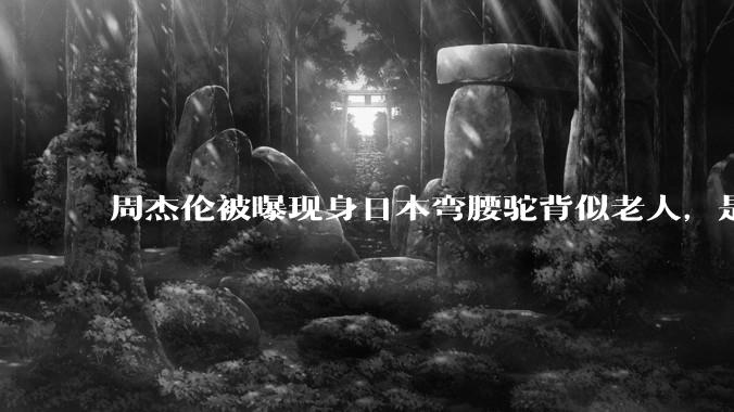 周杰伦被曝现身日本弯腰驼背似老人，是真的吗？他曾称患有强直性脊柱炎，这病对身体影响有多大？能治好吗？