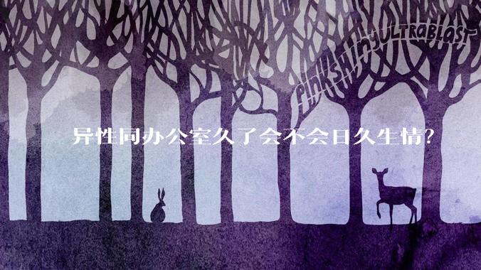 异性同办公室久了会不会日久生情？